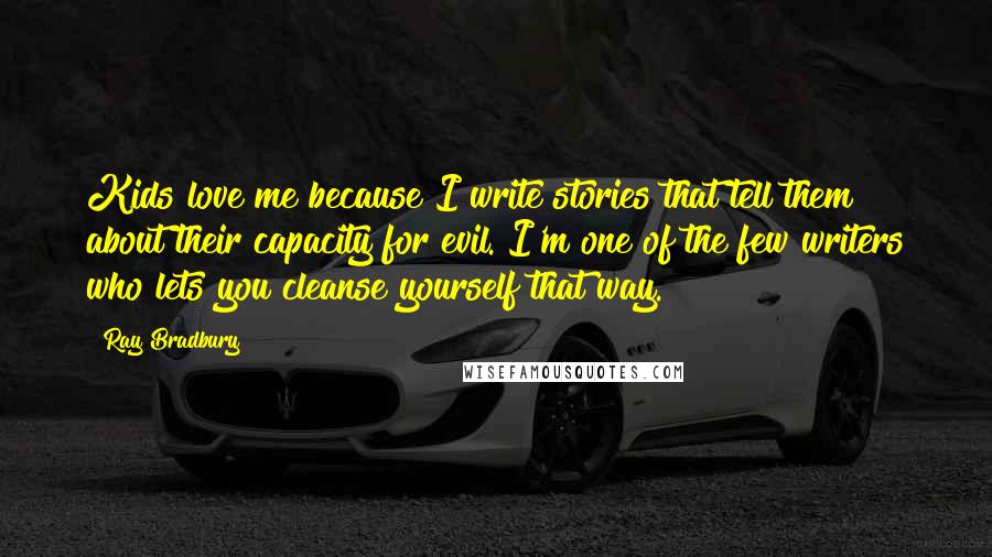 Ray Bradbury Quotes: Kids love me because I write stories that tell them about their capacity for evil. I'm one of the few writers who lets you cleanse yourself that way.