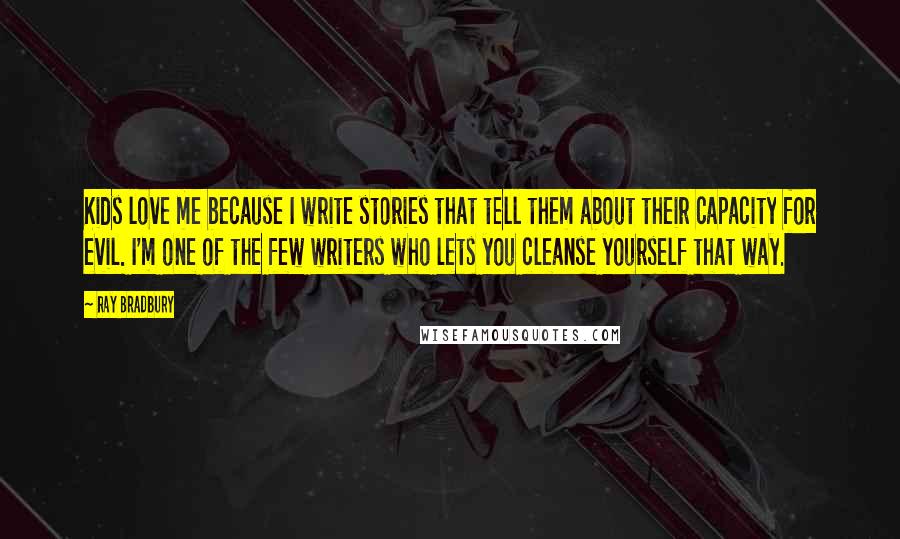 Ray Bradbury Quotes: Kids love me because I write stories that tell them about their capacity for evil. I'm one of the few writers who lets you cleanse yourself that way.