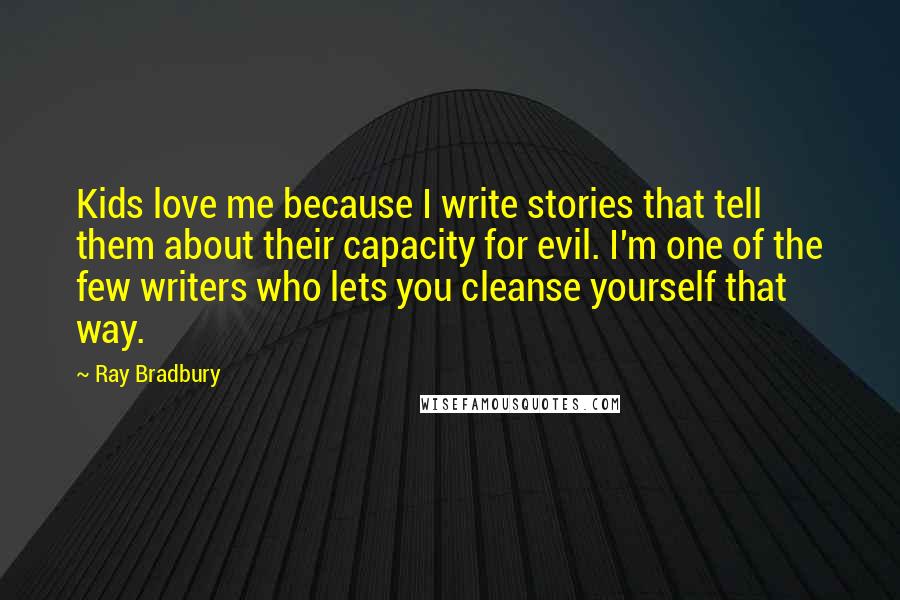 Ray Bradbury Quotes: Kids love me because I write stories that tell them about their capacity for evil. I'm one of the few writers who lets you cleanse yourself that way.