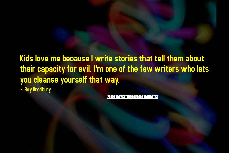Ray Bradbury Quotes: Kids love me because I write stories that tell them about their capacity for evil. I'm one of the few writers who lets you cleanse yourself that way.