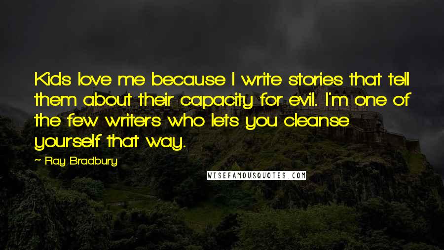 Ray Bradbury Quotes: Kids love me because I write stories that tell them about their capacity for evil. I'm one of the few writers who lets you cleanse yourself that way.