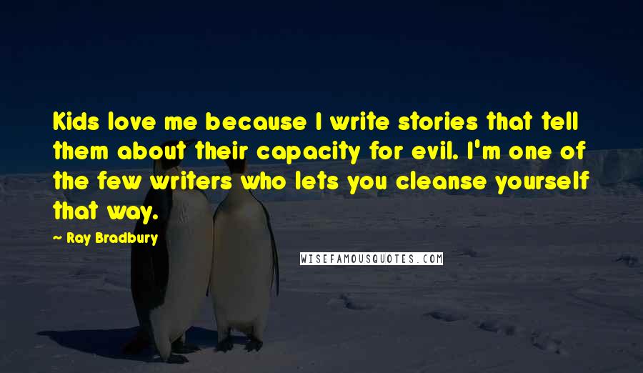 Ray Bradbury Quotes: Kids love me because I write stories that tell them about their capacity for evil. I'm one of the few writers who lets you cleanse yourself that way.