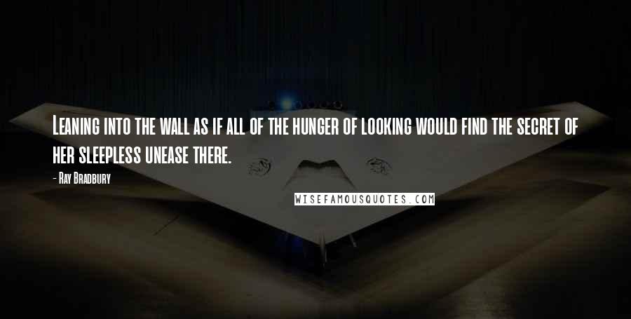 Ray Bradbury Quotes: Leaning into the wall as if all of the hunger of looking would find the secret of her sleepless unease there.