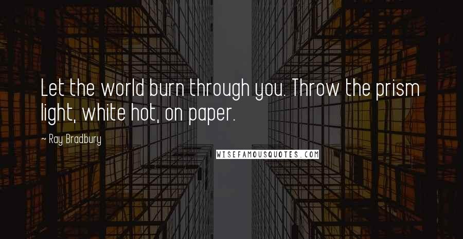 Ray Bradbury Quotes: Let the world burn through you. Throw the prism light, white hot, on paper.