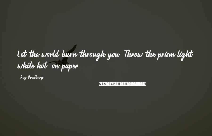 Ray Bradbury Quotes: Let the world burn through you. Throw the prism light, white hot, on paper.