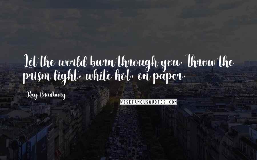 Ray Bradbury Quotes: Let the world burn through you. Throw the prism light, white hot, on paper.