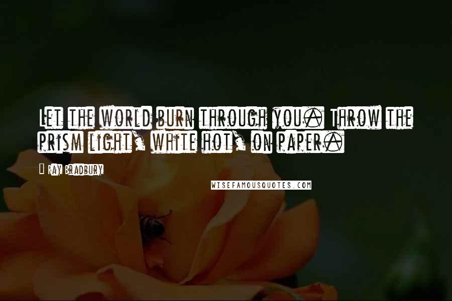 Ray Bradbury Quotes: Let the world burn through you. Throw the prism light, white hot, on paper.