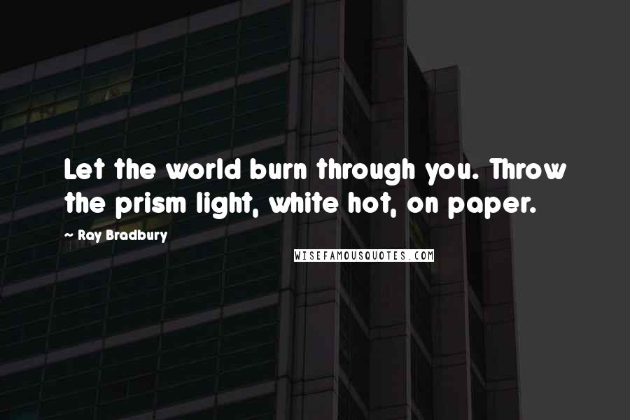 Ray Bradbury Quotes: Let the world burn through you. Throw the prism light, white hot, on paper.