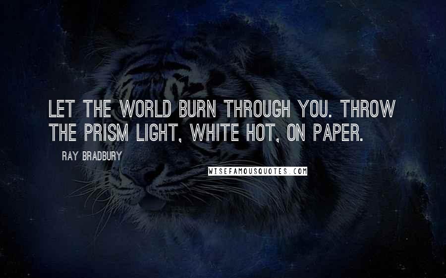 Ray Bradbury Quotes: Let the world burn through you. Throw the prism light, white hot, on paper.