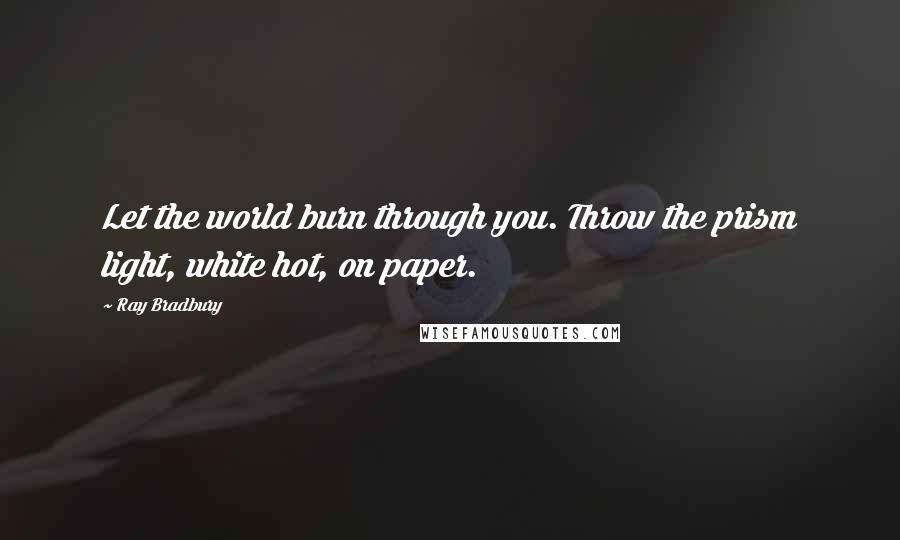 Ray Bradbury Quotes: Let the world burn through you. Throw the prism light, white hot, on paper.