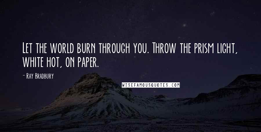 Ray Bradbury Quotes: Let the world burn through you. Throw the prism light, white hot, on paper.