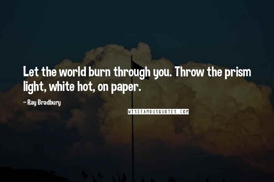 Ray Bradbury Quotes: Let the world burn through you. Throw the prism light, white hot, on paper.