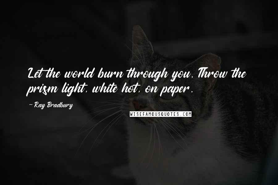 Ray Bradbury Quotes: Let the world burn through you. Throw the prism light, white hot, on paper.