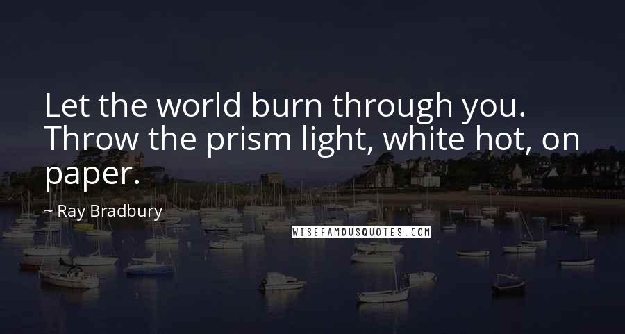 Ray Bradbury Quotes: Let the world burn through you. Throw the prism light, white hot, on paper.