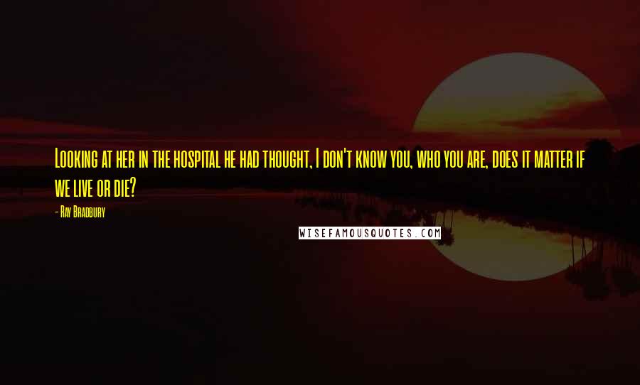 Ray Bradbury Quotes: Looking at her in the hospital he had thought, I don't know you, who you are, does it matter if we live or die?