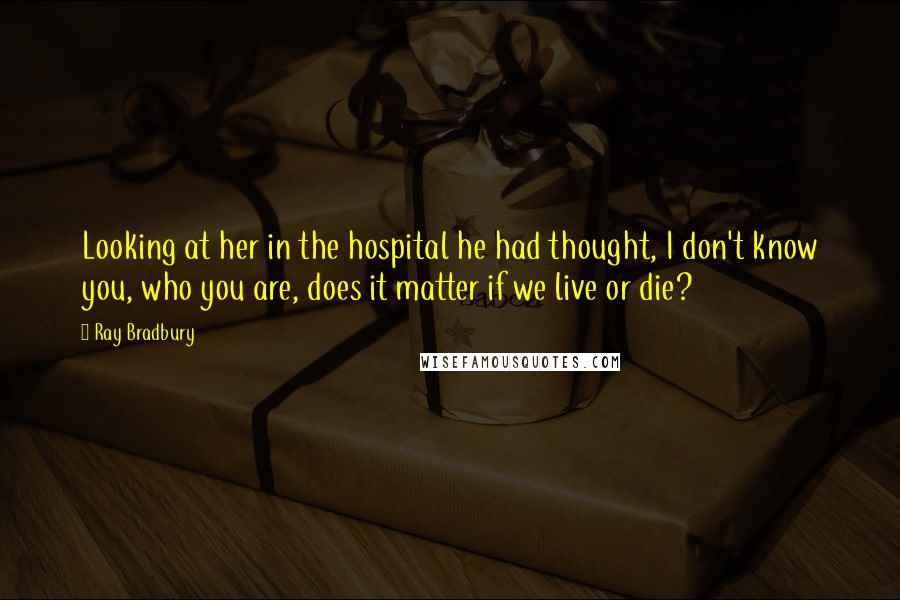 Ray Bradbury Quotes: Looking at her in the hospital he had thought, I don't know you, who you are, does it matter if we live or die?