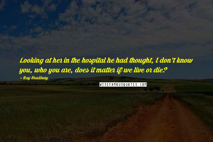 Ray Bradbury Quotes: Looking at her in the hospital he had thought, I don't know you, who you are, does it matter if we live or die?