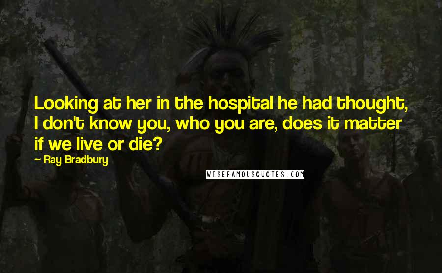Ray Bradbury Quotes: Looking at her in the hospital he had thought, I don't know you, who you are, does it matter if we live or die?
