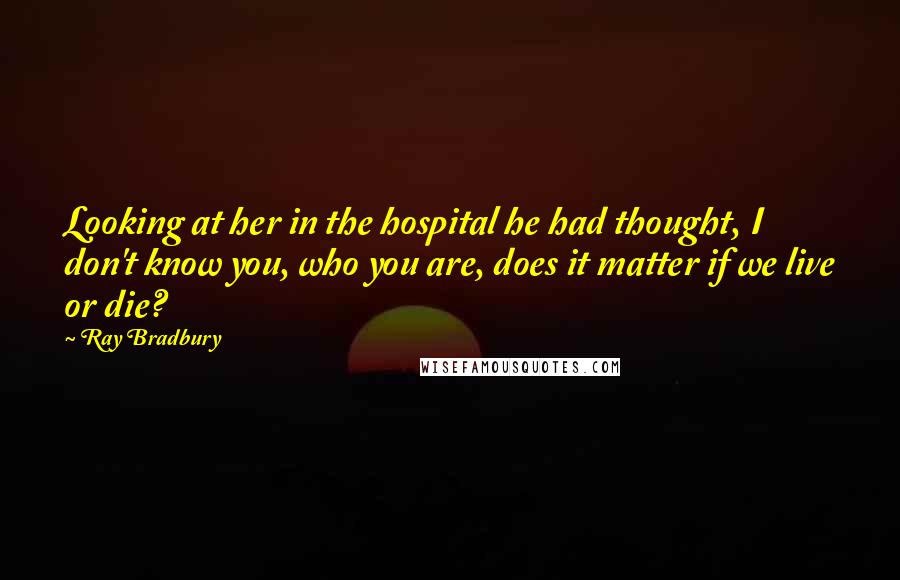 Ray Bradbury Quotes: Looking at her in the hospital he had thought, I don't know you, who you are, does it matter if we live or die?