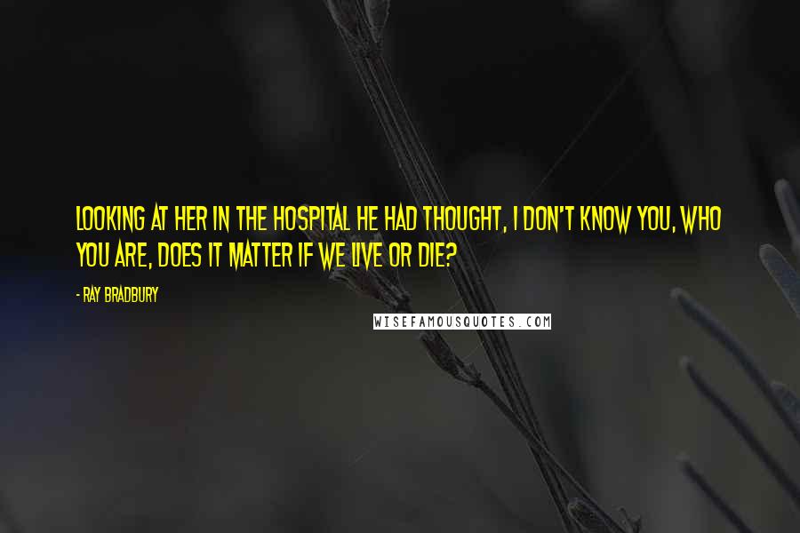 Ray Bradbury Quotes: Looking at her in the hospital he had thought, I don't know you, who you are, does it matter if we live or die?
