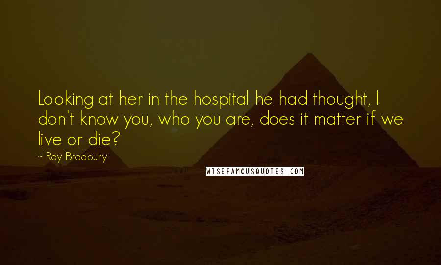 Ray Bradbury Quotes: Looking at her in the hospital he had thought, I don't know you, who you are, does it matter if we live or die?