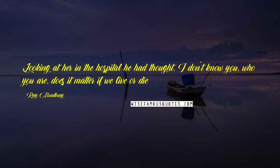 Ray Bradbury Quotes: Looking at her in the hospital he had thought, I don't know you, who you are, does it matter if we live or die?