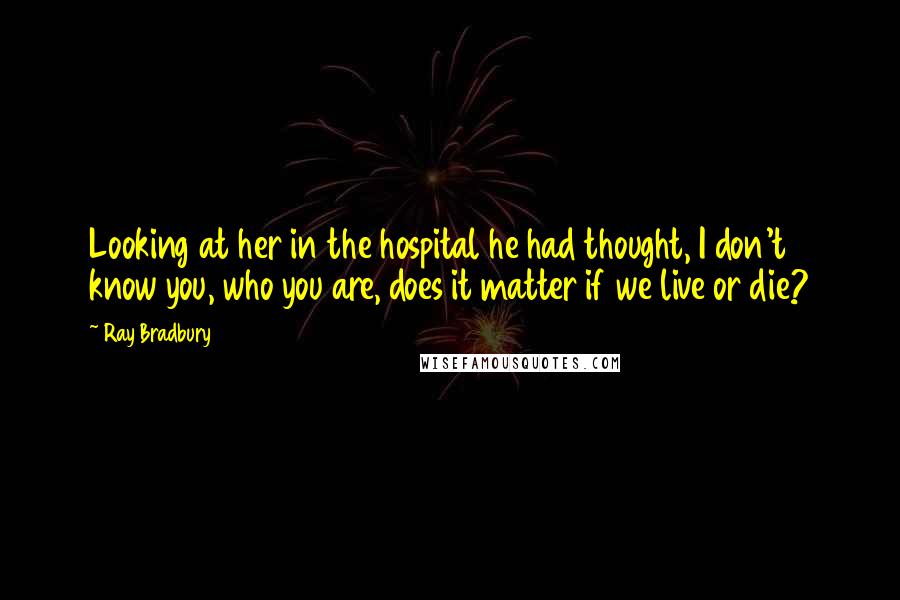 Ray Bradbury Quotes: Looking at her in the hospital he had thought, I don't know you, who you are, does it matter if we live or die?