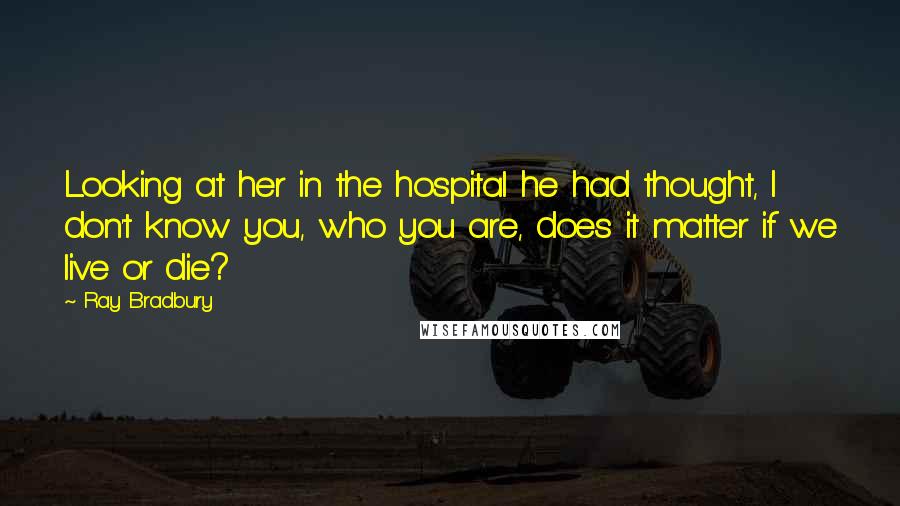 Ray Bradbury Quotes: Looking at her in the hospital he had thought, I don't know you, who you are, does it matter if we live or die?