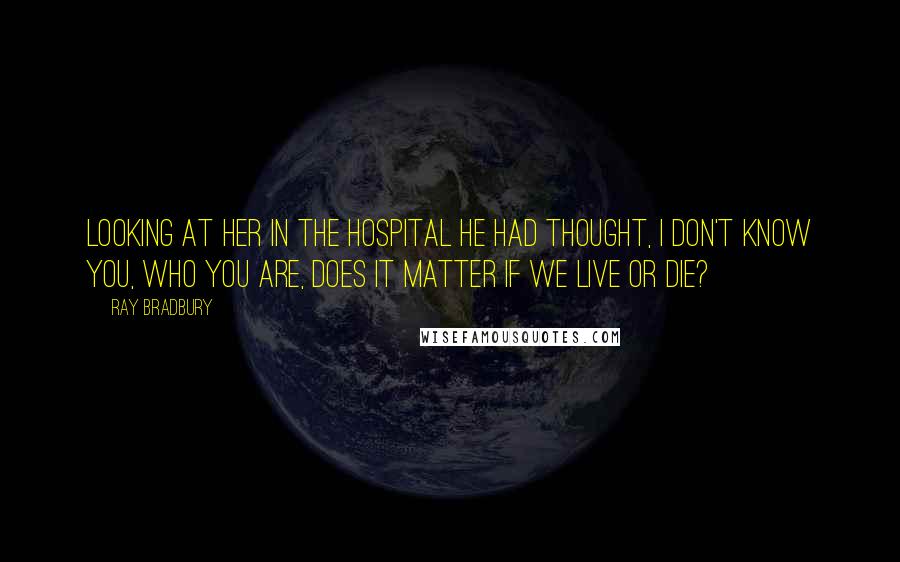 Ray Bradbury Quotes: Looking at her in the hospital he had thought, I don't know you, who you are, does it matter if we live or die?
