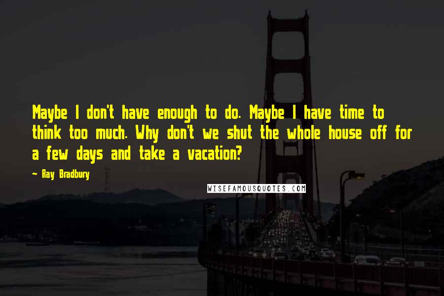 Ray Bradbury Quotes: Maybe I don't have enough to do. Maybe I have time to think too much. Why don't we shut the whole house off for a few days and take a vacation?