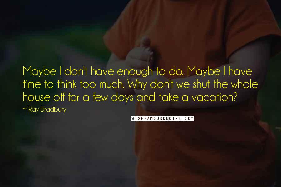 Ray Bradbury Quotes: Maybe I don't have enough to do. Maybe I have time to think too much. Why don't we shut the whole house off for a few days and take a vacation?