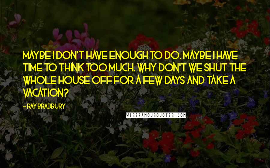 Ray Bradbury Quotes: Maybe I don't have enough to do. Maybe I have time to think too much. Why don't we shut the whole house off for a few days and take a vacation?