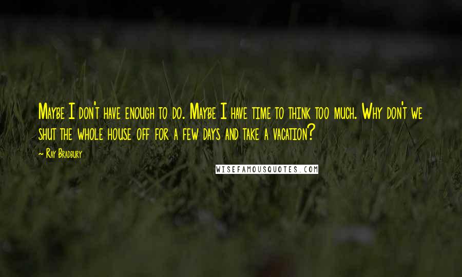 Ray Bradbury Quotes: Maybe I don't have enough to do. Maybe I have time to think too much. Why don't we shut the whole house off for a few days and take a vacation?