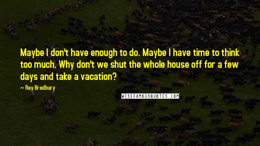 Ray Bradbury Quotes: Maybe I don't have enough to do. Maybe I have time to think too much. Why don't we shut the whole house off for a few days and take a vacation?
