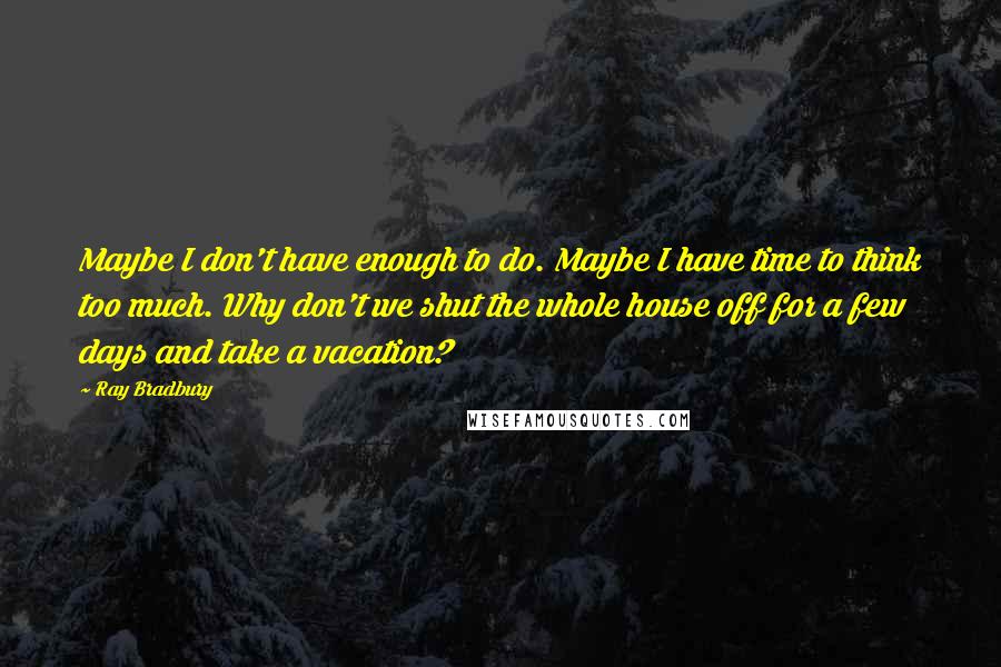 Ray Bradbury Quotes: Maybe I don't have enough to do. Maybe I have time to think too much. Why don't we shut the whole house off for a few days and take a vacation?