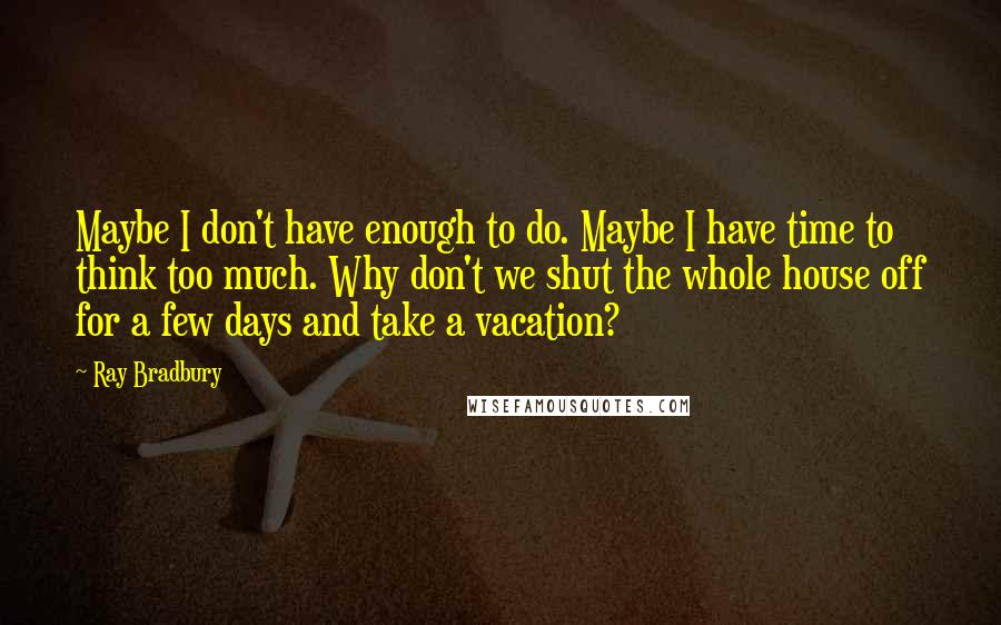 Ray Bradbury Quotes: Maybe I don't have enough to do. Maybe I have time to think too much. Why don't we shut the whole house off for a few days and take a vacation?