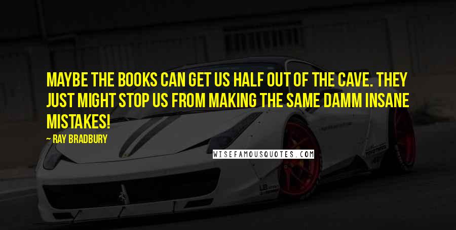 Ray Bradbury Quotes: Maybe the books can get us half out of the cave. They just might stop us from making the same damm insane mistakes!