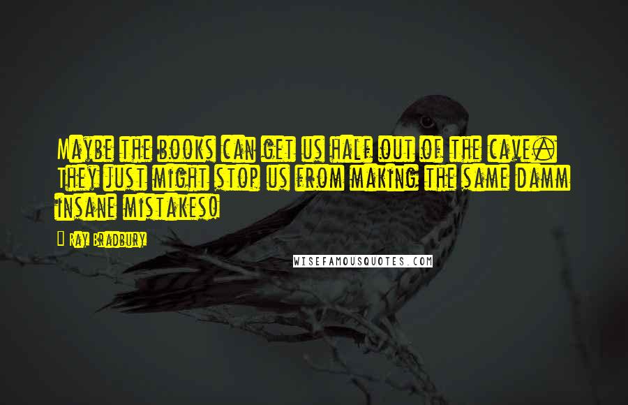 Ray Bradbury Quotes: Maybe the books can get us half out of the cave. They just might stop us from making the same damm insane mistakes!