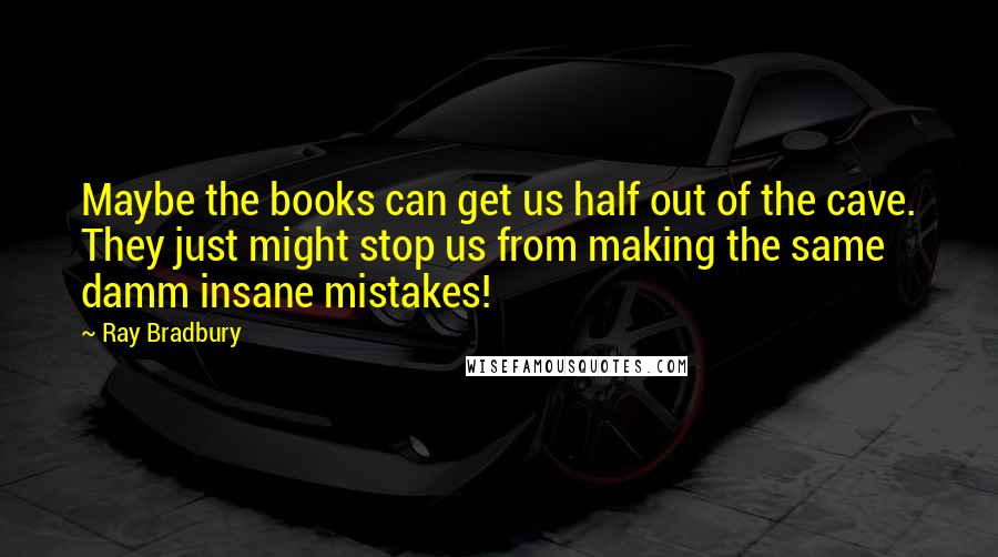 Ray Bradbury Quotes: Maybe the books can get us half out of the cave. They just might stop us from making the same damm insane mistakes!