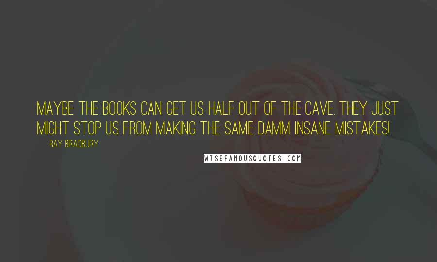 Ray Bradbury Quotes: Maybe the books can get us half out of the cave. They just might stop us from making the same damm insane mistakes!