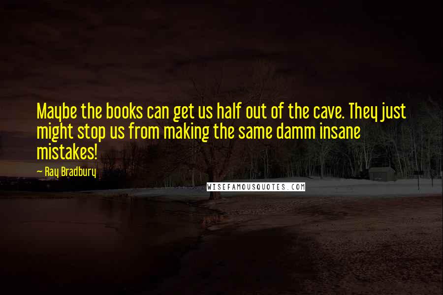 Ray Bradbury Quotes: Maybe the books can get us half out of the cave. They just might stop us from making the same damm insane mistakes!