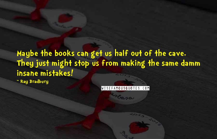 Ray Bradbury Quotes: Maybe the books can get us half out of the cave. They just might stop us from making the same damm insane mistakes!