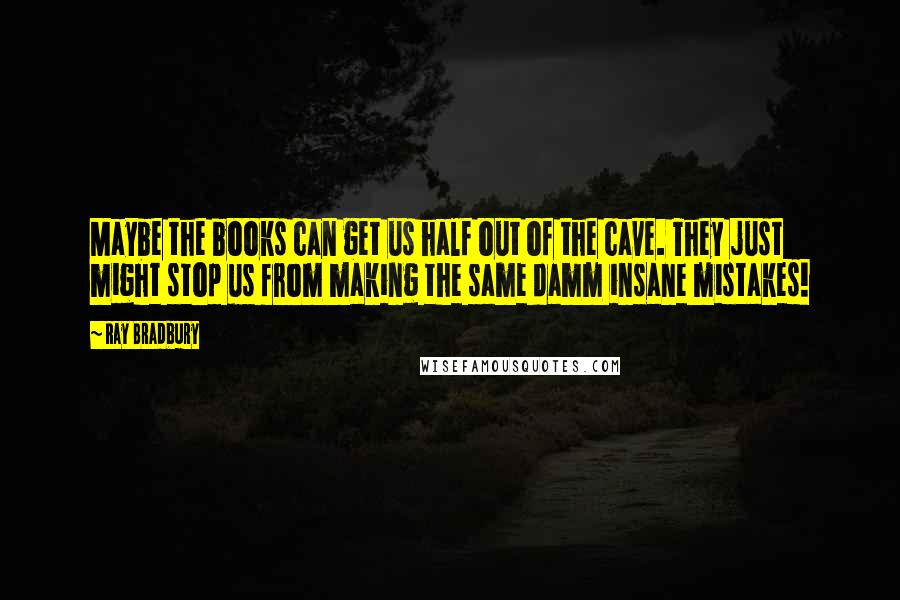 Ray Bradbury Quotes: Maybe the books can get us half out of the cave. They just might stop us from making the same damm insane mistakes!