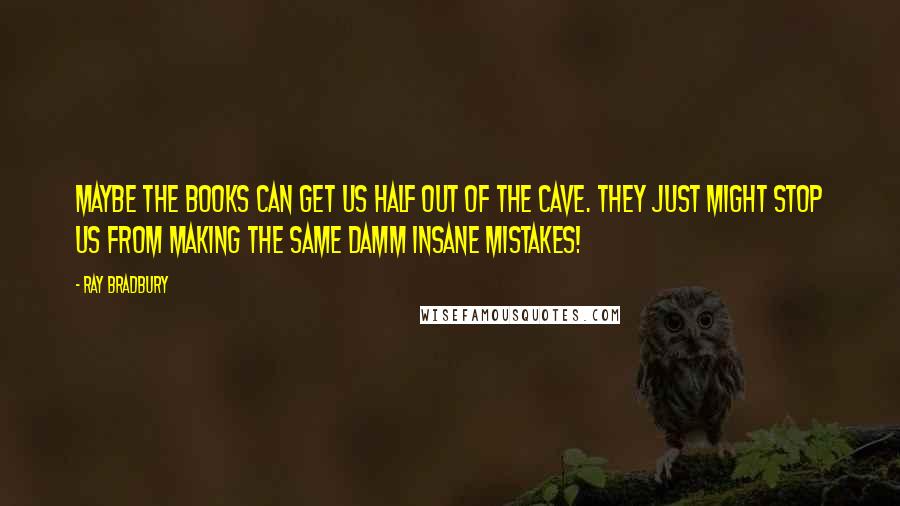 Ray Bradbury Quotes: Maybe the books can get us half out of the cave. They just might stop us from making the same damm insane mistakes!