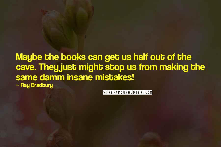 Ray Bradbury Quotes: Maybe the books can get us half out of the cave. They just might stop us from making the same damm insane mistakes!