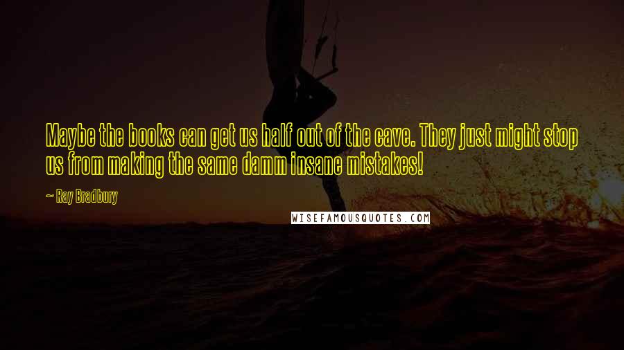 Ray Bradbury Quotes: Maybe the books can get us half out of the cave. They just might stop us from making the same damm insane mistakes!