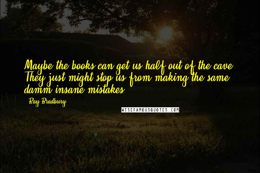 Ray Bradbury Quotes: Maybe the books can get us half out of the cave. They just might stop us from making the same damm insane mistakes!