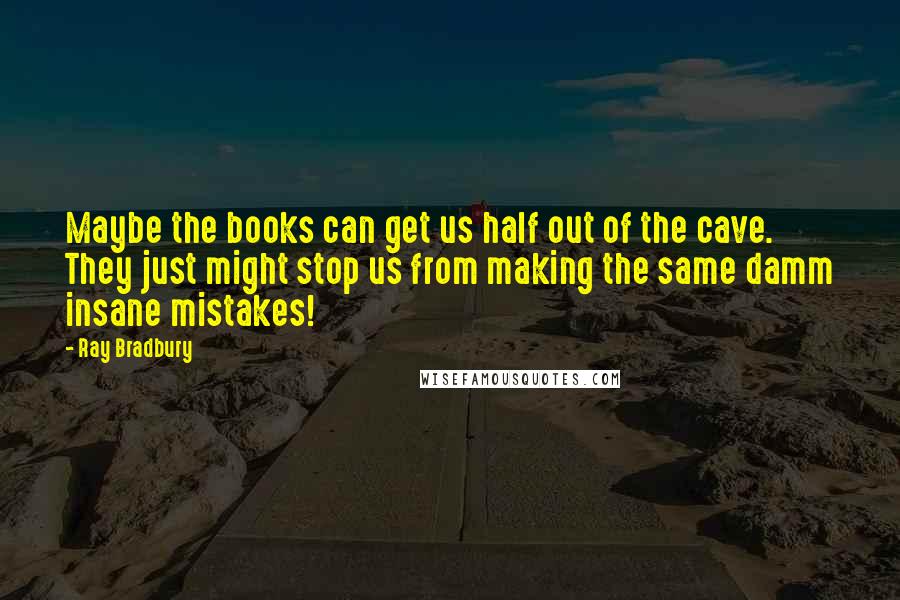 Ray Bradbury Quotes: Maybe the books can get us half out of the cave. They just might stop us from making the same damm insane mistakes!