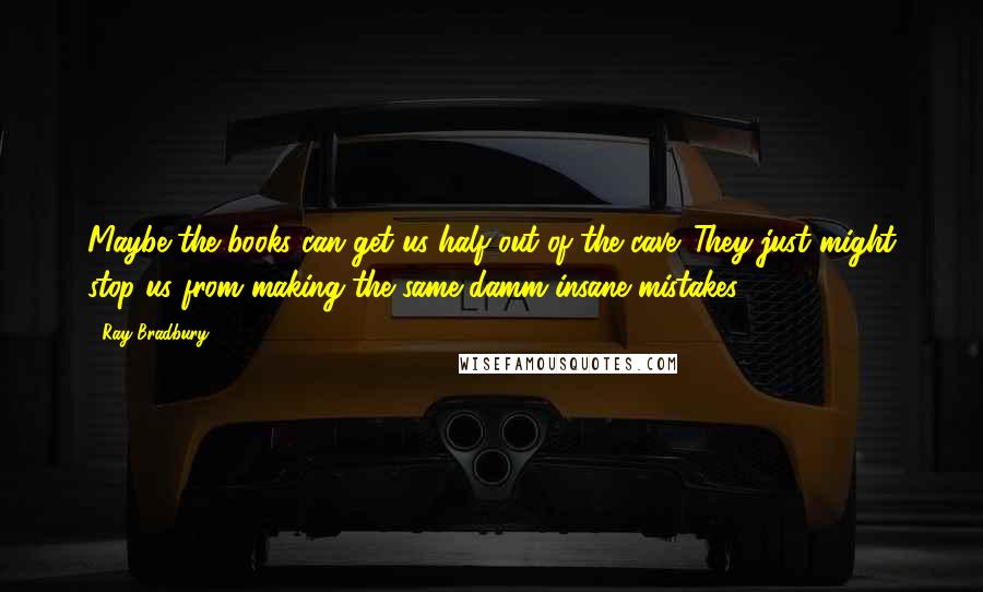 Ray Bradbury Quotes: Maybe the books can get us half out of the cave. They just might stop us from making the same damm insane mistakes!