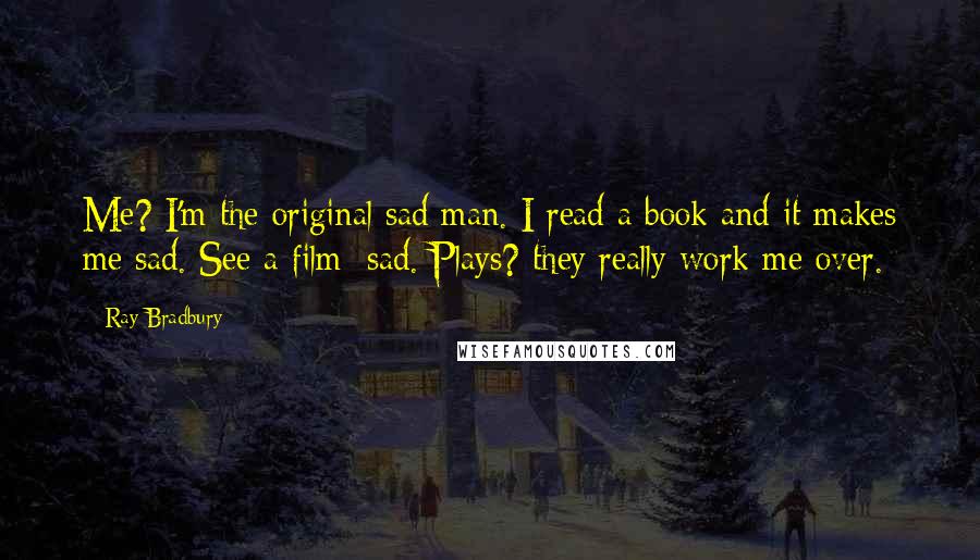 Ray Bradbury Quotes: Me? I'm the original sad man. I read a book and it makes me sad. See a film: sad. Plays? they really work me over.